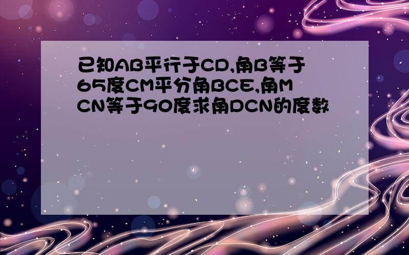 已知AB平行于CD,角B等于65度CM平分角BCE,角MCN等于90度求角DCN的度数
