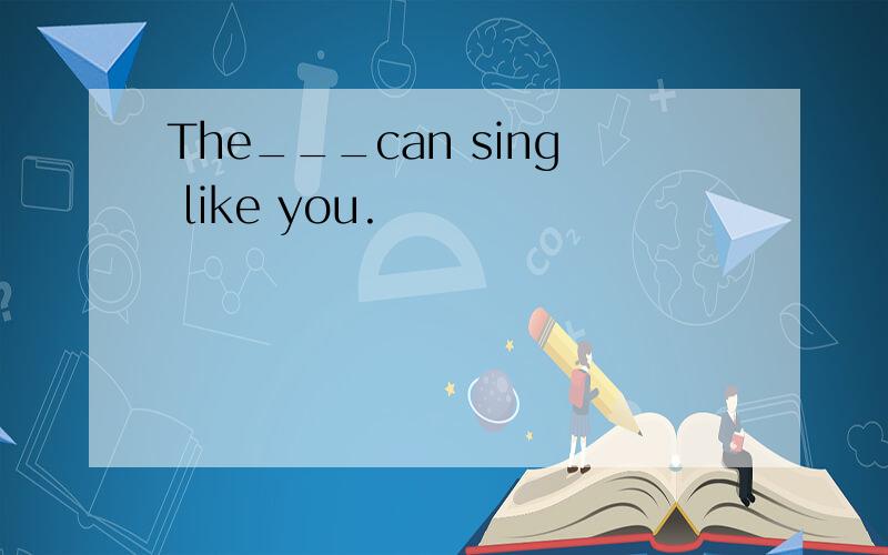 The___can sing like you.