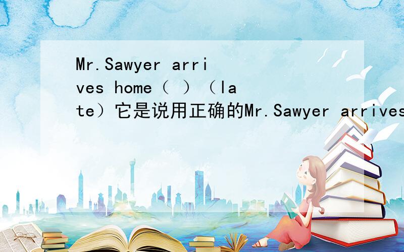 Mr.Sawyer arrives home（ ）（late）它是说用正确的Mr.Sawyer arrives home（ ）（late）它是说用正确的形式填写.答案是late为什么不是be late呢