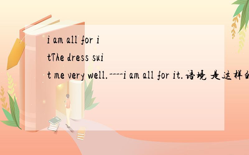 i am all for itThe dress suit me very well.----i am all for it.语境 是这样的
