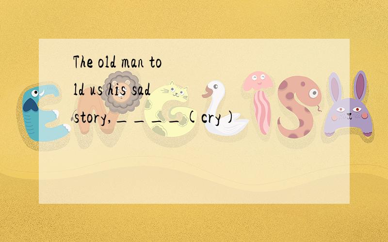 The old man told us his sad story,____(cry)