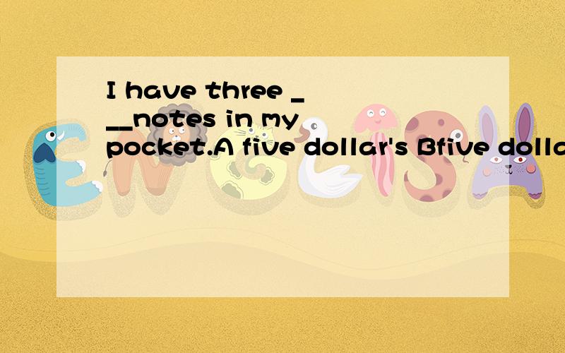I have three ___notes in my pocket.A five dollar's Bfive dollars两者的区别,该选哪个，为什么选那个先项？并说明理由