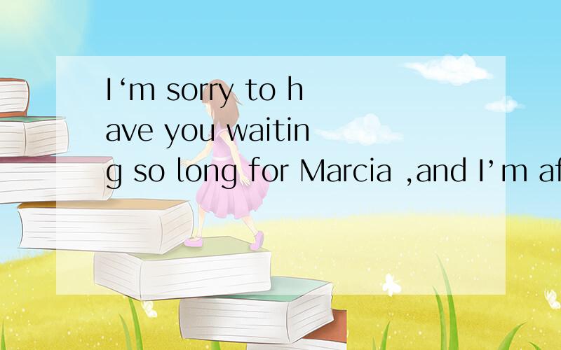 I‘m sorry to have you waiting so long for Marcia ,and I’m afraid it'll be ten minutes -----------she comes backA before B after C until