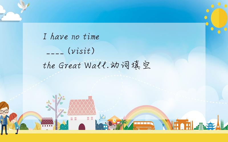 I have no time ____ (visit) the Great Wall.动词填空