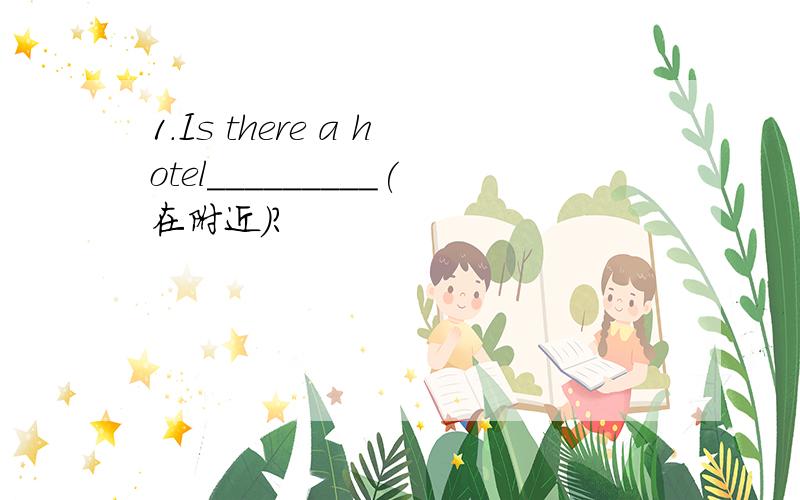 1.Is there a hotel_________(在附近)?