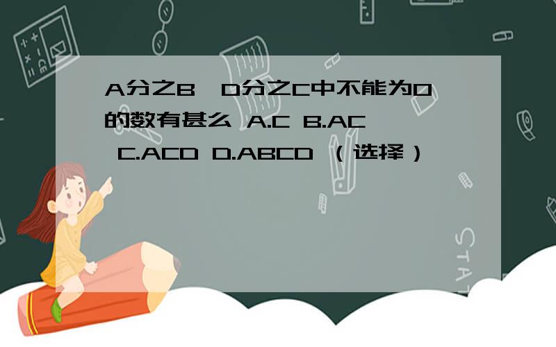 A分之B÷D分之C中不能为0的数有甚么 A.C B.AC C.ACD D.ABCD （选择）