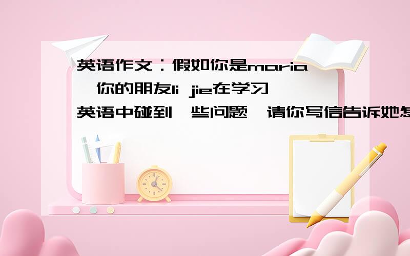 英语作文：假如你是maria,你的朋友li jie在学习英语中碰到一些问题,请你写信告诉她怎样解决