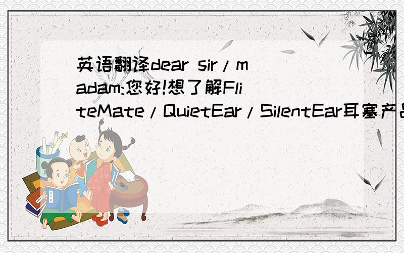 英语翻译dear sir/madam:您好!想了解FliteMate/QuietEar/SilentEar耳塞产品,这三款产品各有什么区别和主要功能,我这里是中国的朋友,想进些耳塞产品在中国销售,FliteMate产品我有朋友在使用,感觉还不错