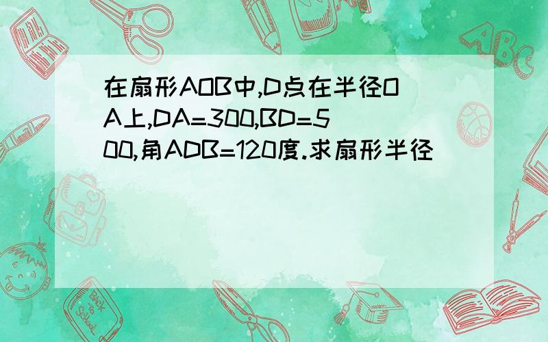 在扇形AOB中,D点在半径OA上,DA=300,BD=500,角ADB=120度.求扇形半径