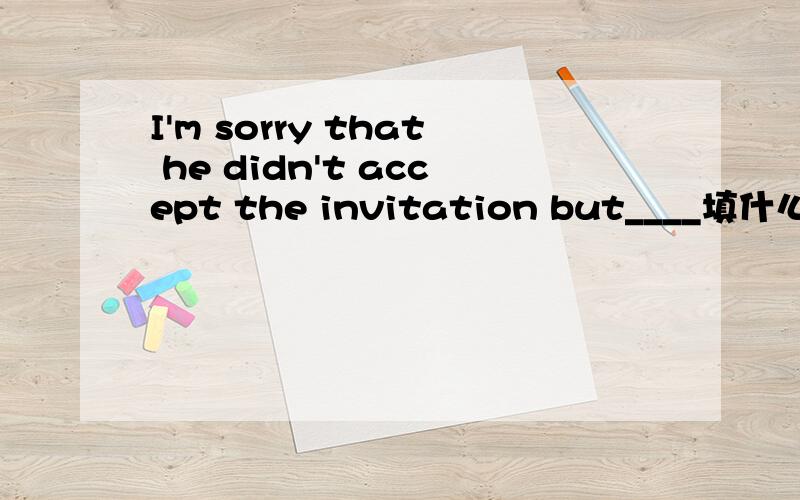 I'm sorry that he didn't accept the invitation but____填什么 晕了 从句子中什么也看不出来