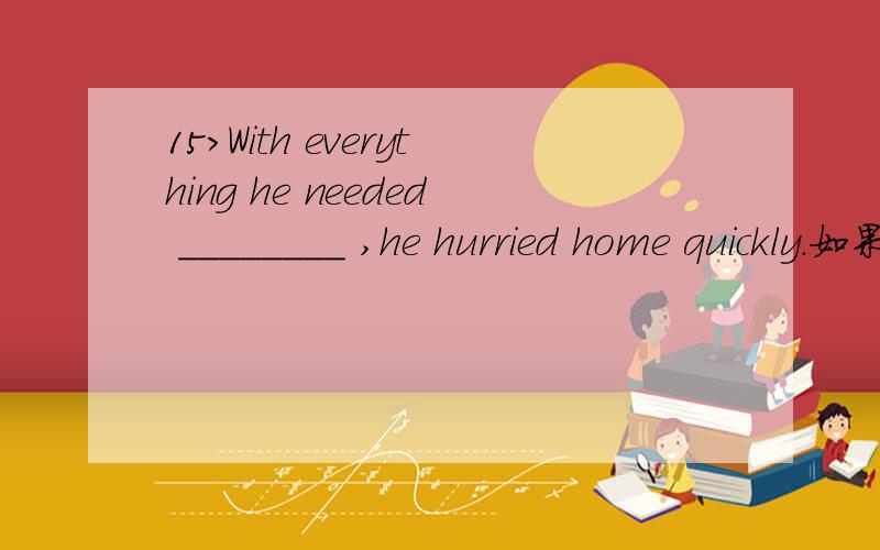 15>With everything he needed ________ ,he hurried home quickly.如果把这儿理解成with的介宾结构而he needed to buy作定语为什么不可以呢请高手解释谢谢