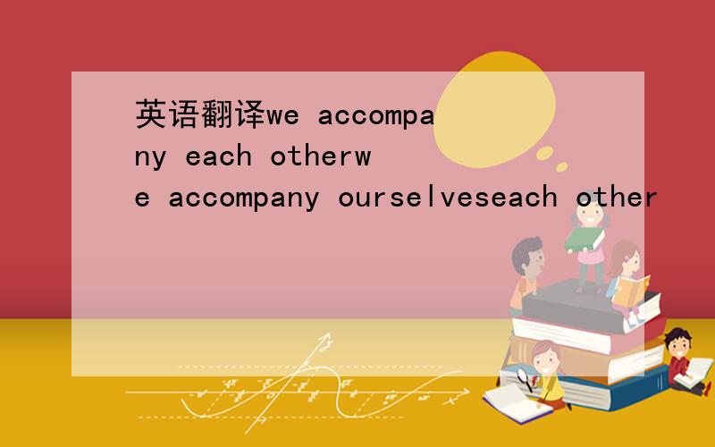 英语翻译we accompany each otherwe accompany ourselveseach other