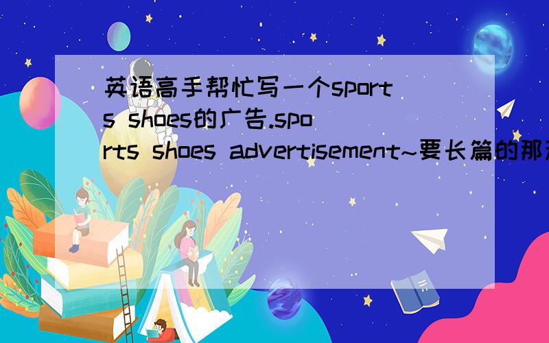 英语高手帮忙写一个sports shoes的广告.sports shoes advertisement~要长篇的那种，最好满一张A4纸的。
