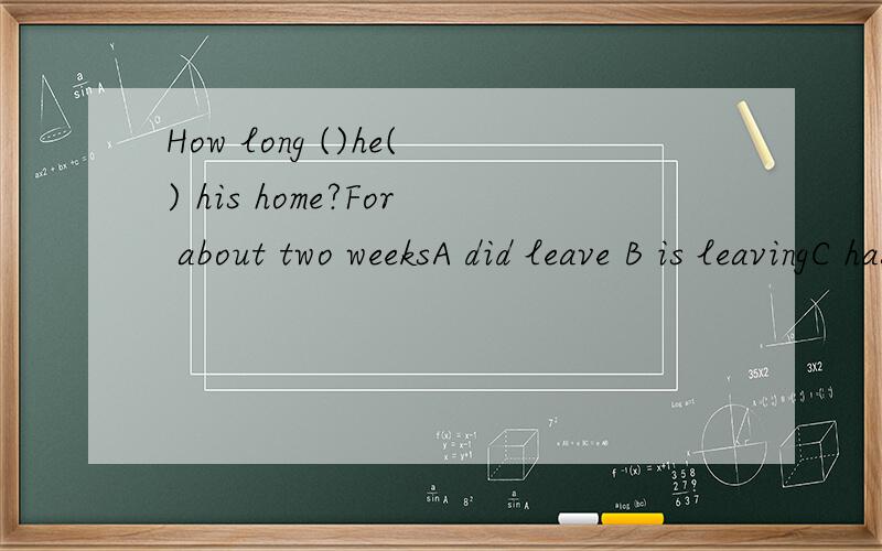 How long ()he() his home?For about two weeksA did leave B is leavingC has left D will be away from