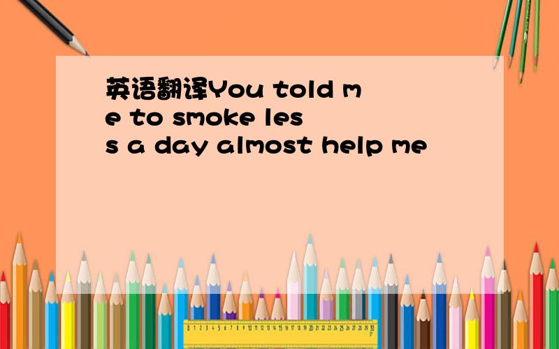 英语翻译You told me to smoke less a day almost help me