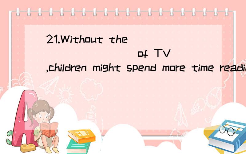 21.Without the _______ of TV,children might spend more time reading and writing.(A) watching (B) concentration (C) show (D) distraction