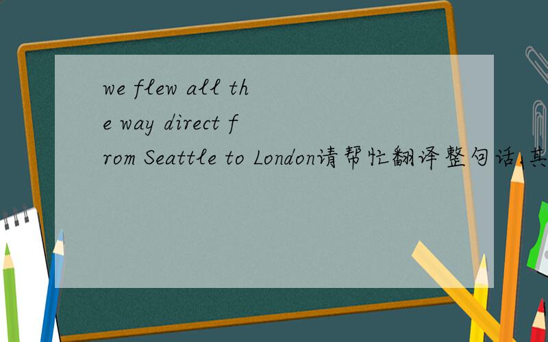 we flew all the way direct from Seattle to London请帮忙翻译整句话.其中all the way direct 怎么翻译准确?