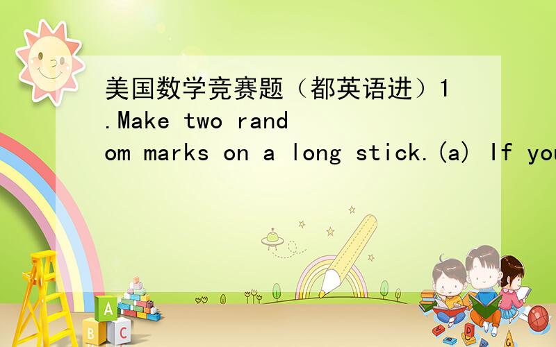美国数学竞赛题（都英语进）1.Make two random marks on a long stick.(a) If you then break the stick into k pieces of equal length,what's the chance the two marks are on the same piece?(b) If you then break the stick into k pieces of random
