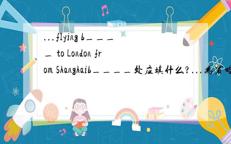 ...flying b____ to London from Shanghaib____处应填什么?...为省略前面!Question2:Go s____ on down this road ,take the second l____ and then the first right.