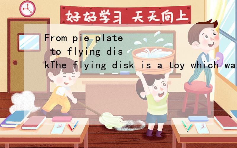 From pie plate to flying diskThe flying disk is a toy which was invented by a group of college students. It was invented in the 1950s. In fact, the students didn’t invent it. They just discovered it. The original flying disk was really a metal pie