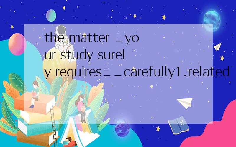 the matter _your study surely requires__carefully1.related ,being dealt with2.relating ,dealing with 答案是2为什么不用被动形式