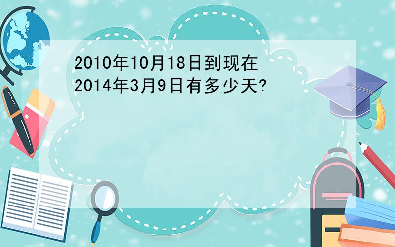 2010年10月18日到现在2014年3月9日有多少天?