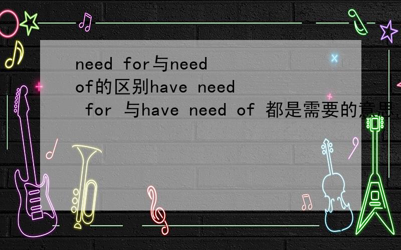 need for与need of的区别have need for 与have need of 都是需要的意思,在用法上有什么区别吗?