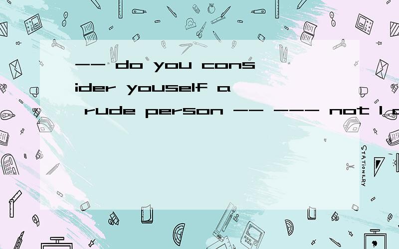 -- do you consider youself a rude person -- --- not l always have3 good mannersa\ probablyb\ usuallyc\ generallyd\ certainly说理由!