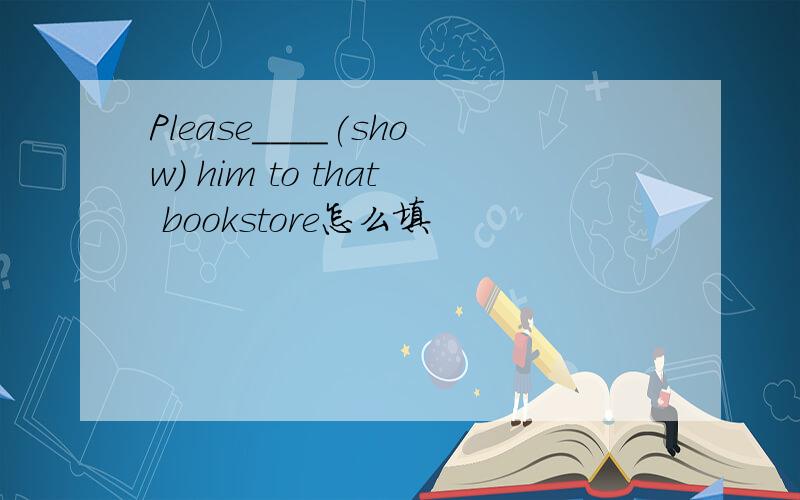 Please____(show) him to that bookstore怎么填