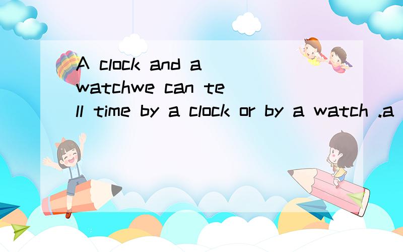 A clock and a watchwe can tell time by a clock or by a watch .a clock is big;it is usually on the wall or the table.a watch is small; we can put it in the pocket or wear it on the weist!a clock or a watch usually has a round face.it has two hands ,a