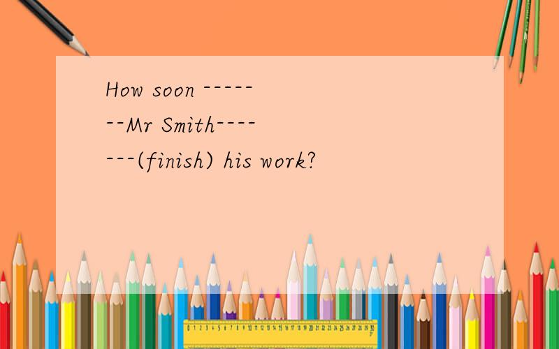 How soon -------Mr Smith-------(finish) his work?