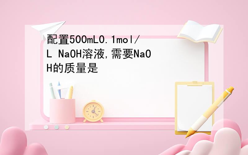 配置500mL0.1mol/L NaOH溶液,需要NaOH的质量是