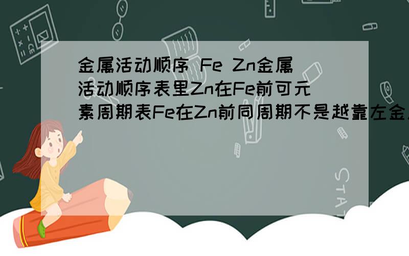 金属活动顺序 Fe Zn金属活动顺序表里Zn在Fe前可元素周期表Fe在Zn前同周期不是越靠左金属性越强吗?为什么Zn比Fe活泼?讲明白可以吗？虽然是大学以下，但既然问到了，讲清楚呗