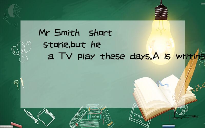 Mr Smith_short storie,but he_a TV play these days.A is writing,is writing B is writing,writes C write,is writing D writes,writes