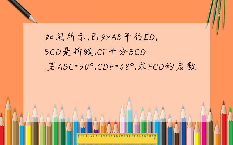 如图所示,已知AB平行ED,BCD是折线,CF平分BCD,若ABC=30°,CDE=68°,求FCD的度数