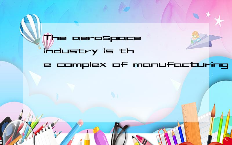 The aerospace industry is the complex of manufacturing concerns engaged in the production of flight vehicles,including unpowered gliders and sailplanes,lighter than air-craft,ground-effect machines,heavier than air craft of both fixed-wing and rotary