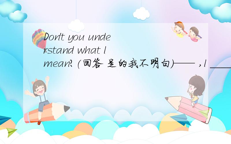 Don't you understand what l mean?(回答 是的我不明白）—— ,l _______