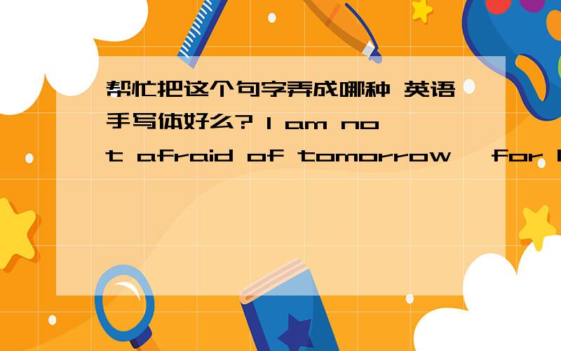 帮忙把这个句字弄成哪种 英语手写体好么? I am not afraid of tomorrow, for I have seen yesterday and类似这种字体,别拿乱写的糊弄我!!