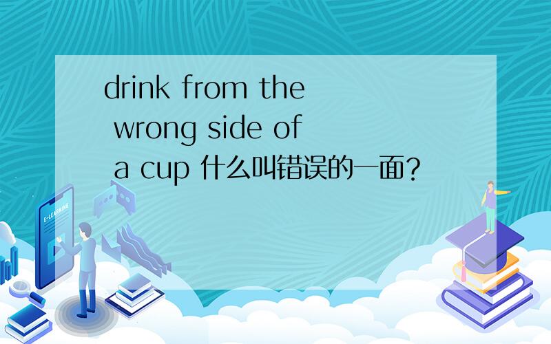 drink from the wrong side of a cup 什么叫错误的一面？