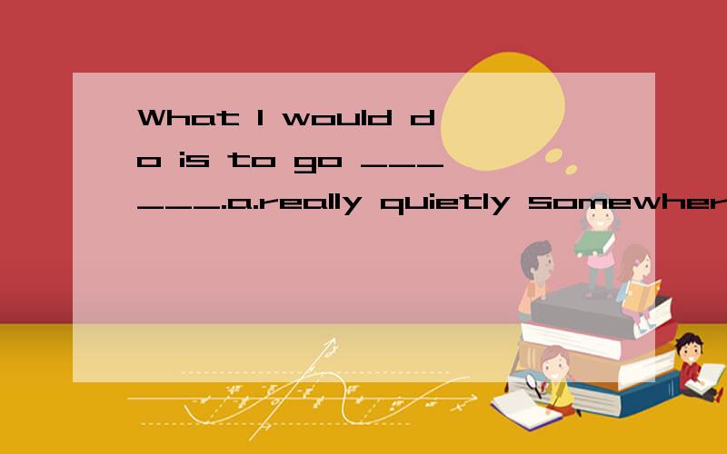 What I would do is to go ______.a.really quietly somewhere b.somewhere quietly reallyc.really quiet somewhere d.somewhere really quiet答案选哪个.为什么..