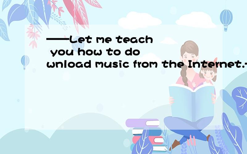 ——Let me teach you how to download music from the Internet.——Teach me ( know how to do——Let me teach you how to download music from the Internet.——Teach me ( know how to do it earlier A、It's easier said than done .B、He who laughs