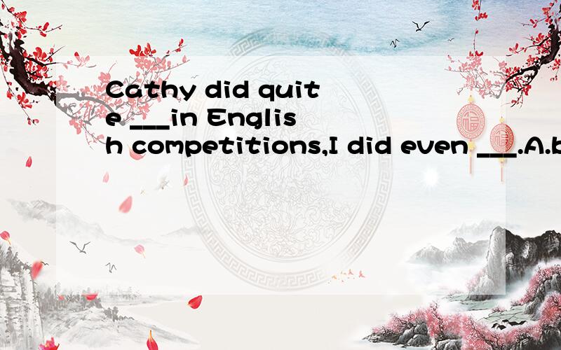 Cathy did quite ___in English competitions,I did even ___.A.better,wellB.well,wellC.well,betterD.better,better