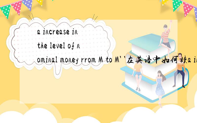 a increase in the level of nominal money rrom M to M' '在英语中如何读a increase in the level of nominal money rrom M to M'这个'在英语中是如何读的?pie..是中文，我想知道的是英语的地道的讲法。