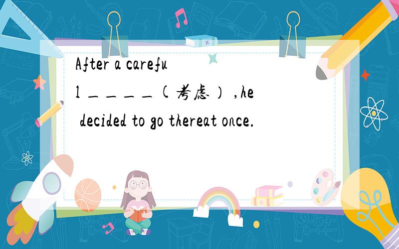 After a careful ____(考虑） ,he decided to go thereat once.