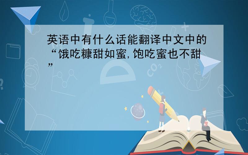 英语中有什么话能翻译中文中的“饿吃糠甜如蜜,饱吃蜜也不甜”