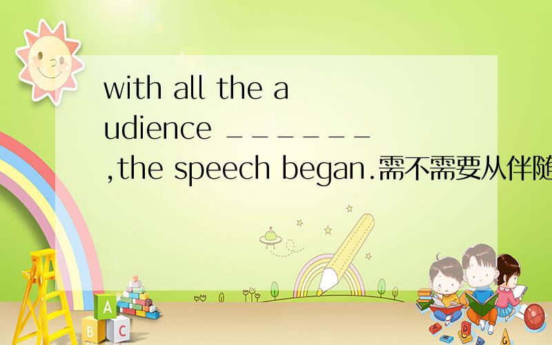 with all the audience ______,the speech began.需不需要从伴随状态来思考.with all the audience ______,the speech began.A .,sat ,B,seating C,seated D,having seated.1.需不需要从伴随状态来思考.（ 虽然没有这个伴随状态的