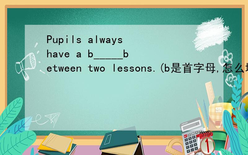 Pupils always have a b_____between two lessons.(b是首字母,怎么填?）