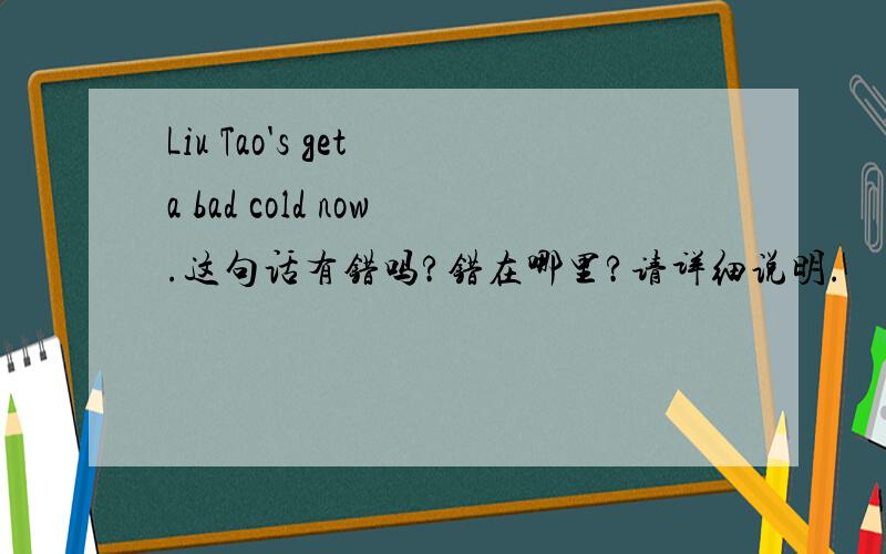 Liu Tao's get a bad cold now.这句话有错吗?错在哪里?请详细说明.