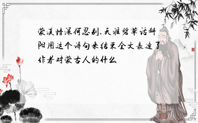 蒙汉情深何忍别,天涯碧草话斜阳用这个诗句来结束全文表达了作者对蒙古人的什么