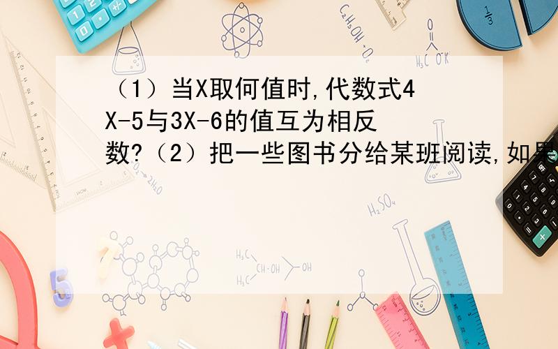 （1）当X取何值时,代数式4X-5与3X-6的值互为相反数?（2）把一些图书分给某班阅读,如果每人分了3本,则剩余20本；如果每人分4本,则还缺25本,这个班有多少学生?（3）4X+2（X-2）=12-（-X+ 4）（2）3